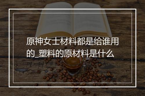 原神女士材料都是给谁用的_塑料的原材料是什么