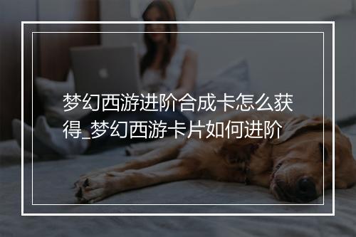 梦幻西游进阶合成卡怎么获得_梦幻西游卡片如何进阶